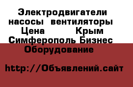 Электродвигатели, насосы, вентиляторы › Цена ­ 100 - Крым, Симферополь Бизнес » Оборудование   